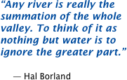Any river is really the summation of the whole valley. To think of it as nothing but water is to ignore the greater part.  -- Hal Borland