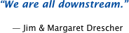 We are all downstream.  -- Jim and Margaret Drescher